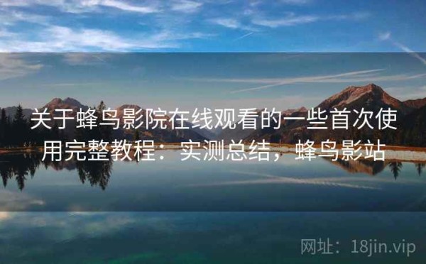 关于蜂鸟影院在线观看的一些首次使用完整教程：实测总结，蜂鸟影站