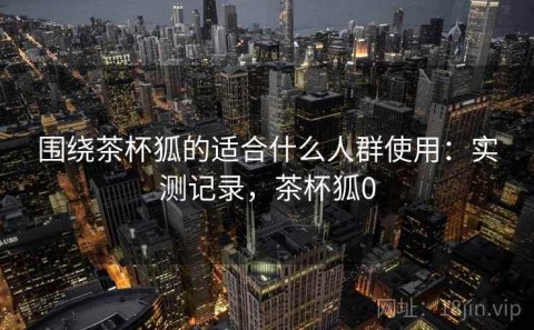 围绕茶杯狐的适合什么人群使用：实测记录，茶杯狐0