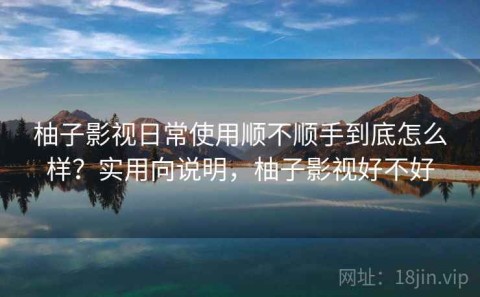 柚子影视日常使用顺不顺手到底怎么样？实用向说明，柚子影视好不好