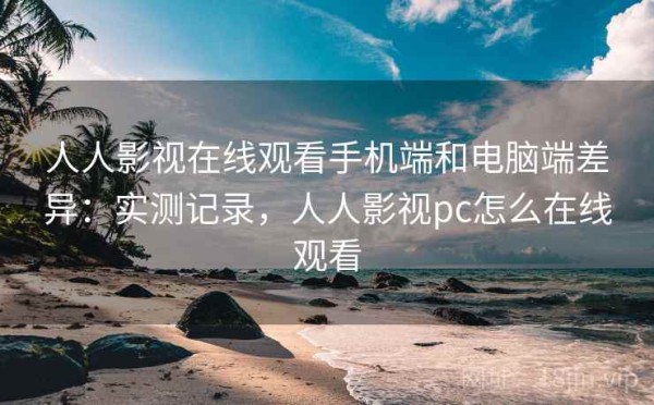 人人影视在线观看手机端和电脑端差异：实测记录，人人影视pc怎么在线观看