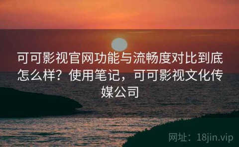 可可影视官网功能与流畅度对比到底怎么样？使用笔记，可可影视文化传媒公司