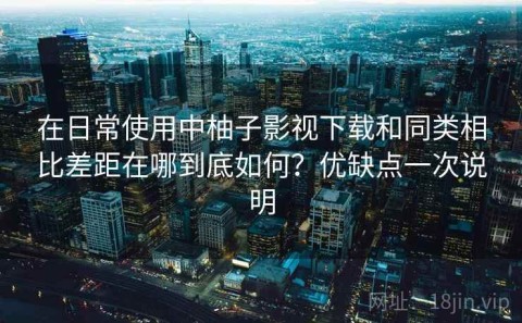 在日常使用中柚子影视下载和同类相比差距在哪到底如何？优缺点一次说明