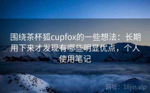 围绕茶杯狐cupfox的一些想法：长期用下来才发现有哪些明显优点，个人使用笔记