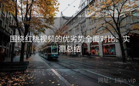 围绕红桃视频的优劣势全面对比：实测总结