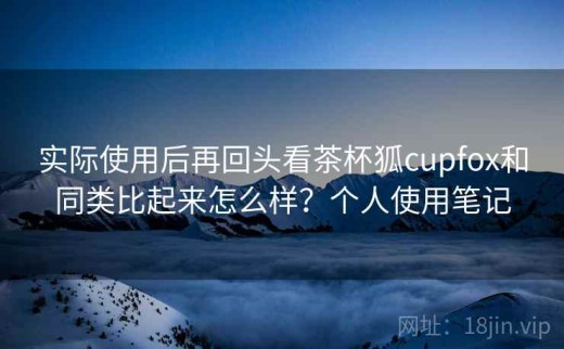 实际使用后再回头看茶杯狐cupfox和同类比起来怎么样？个人使用笔记
