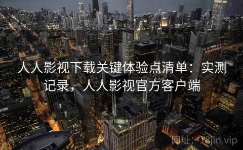 人人影视下载关键体验点清单：实测记录，人人影视官方客户端