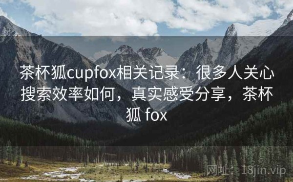 茶杯狐cupfox相关记录：很多人关心搜索效率如何，真实感受分享，茶杯狐 fox