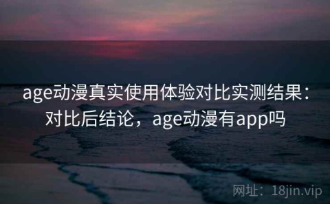 age动漫真实使用体验对比实测结果：对比后结论，age动漫有app吗