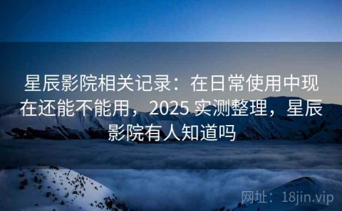 星辰影院相关记录：在日常使用中现在还能不能用，2025 实测整理，星辰影院有人知道吗