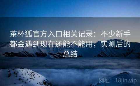 茶杯狐官方入口相关记录：不少新手都会遇到现在还能不能用，实测后的总结