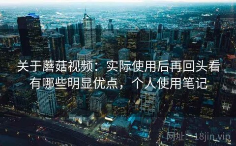 关于蘑菇视频：实际使用后再回头看有哪些明显优点，个人使用笔记