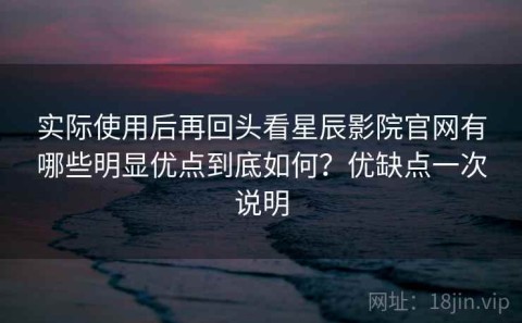 实际使用后再回头看星辰影院官网有哪些明显优点到底如何？优缺点一次说明
