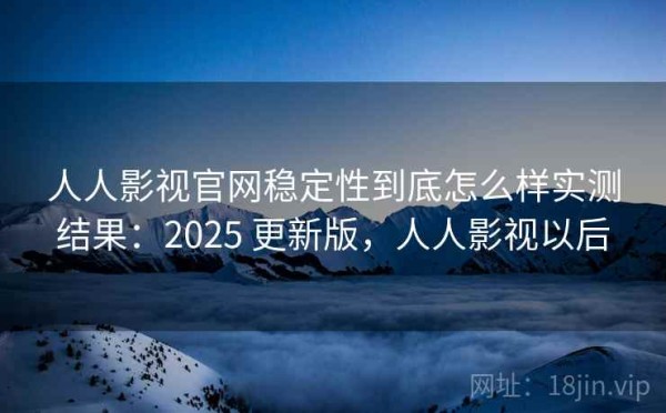 人人影视官网稳定性到底怎么样实测结果：2025 更新版，人人影视以后