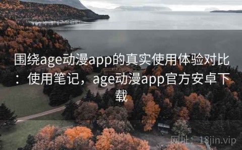 围绕age动漫app的真实使用体验对比：使用笔记，age动漫app官方安卓下载