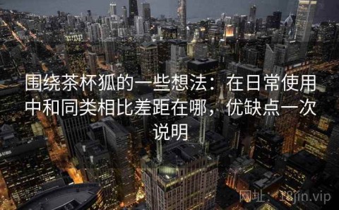围绕茶杯狐的一些想法：在日常使用中和同类相比差距在哪，优缺点一次说明