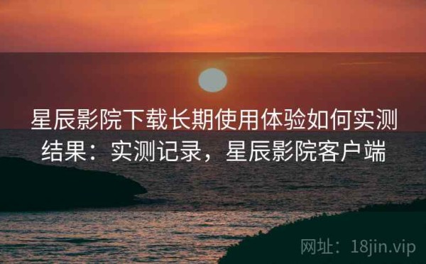 星辰影院下载长期使用体验如何实测结果：实测记录，星辰影院客户端