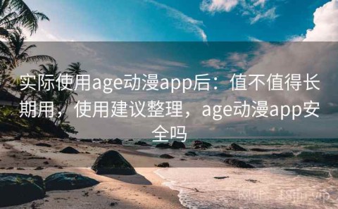 实际使用age动漫app后：值不值得长期用，使用建议整理，age动漫app安全吗