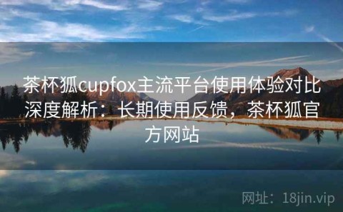 茶杯狐cupfox主流平台使用体验对比深度解析：长期使用反馈，茶杯狐官方网站