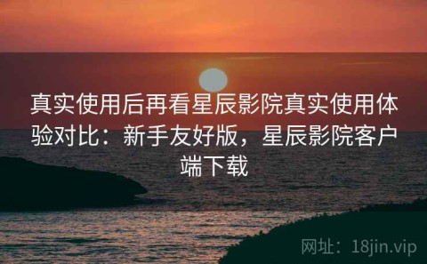 真实使用后再看星辰影院真实使用体验对比：新手友好版，星辰影院客户端下载