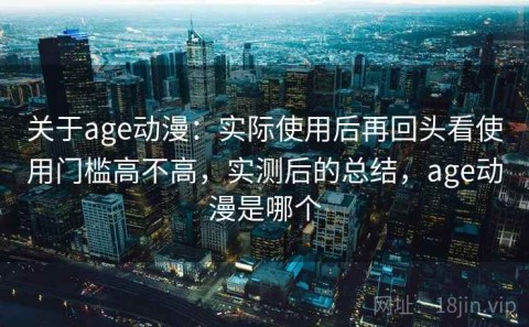 关于age动漫：实际使用后再回头看使用门槛高不高，实测后的总结，age动漫是哪个