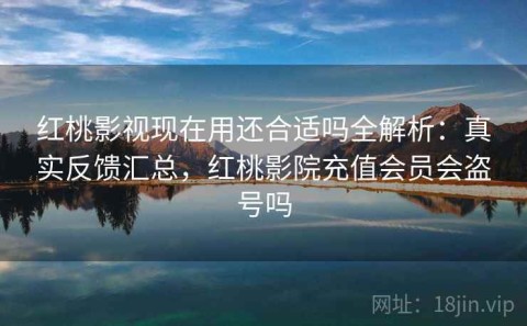 红桃影视现在用还合适吗全解析：真实反馈汇总，红桃影院充值会员会盗号吗