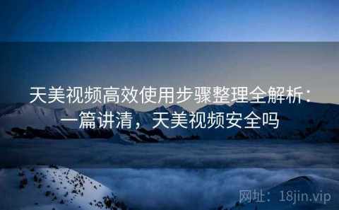 天美视频高效使用步骤整理全解析：一篇讲清，天美视频安全吗