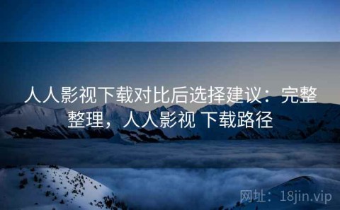 人人影视下载对比后选择建议：完整整理，人人影视 下载路径