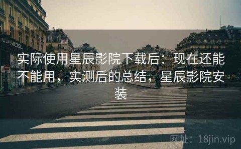 实际使用星辰影院下载后：现在还能不能用，实测后的总结，星辰影院安装