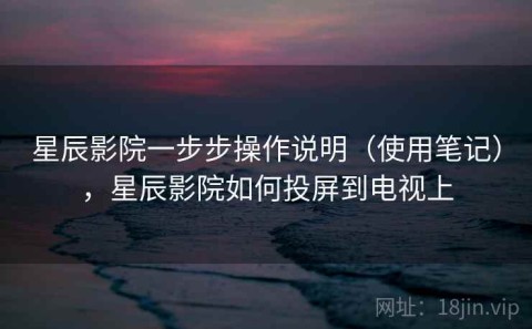 星辰影院一步步操作说明（使用笔记），星辰影院如何投屏到电视上