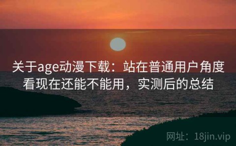 关于age动漫下载：站在普通用户角度看现在还能不能用，实测后的总结