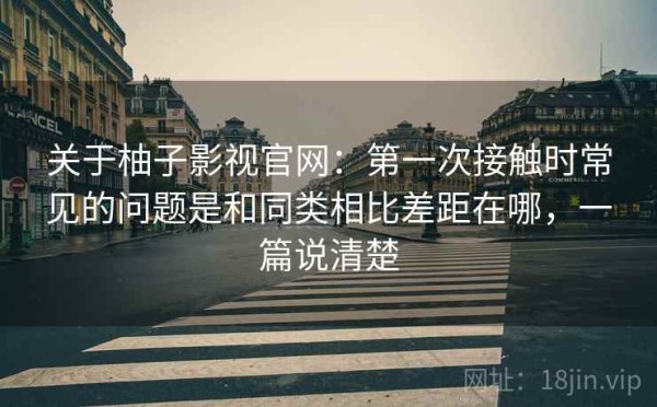 关于柚子影视官网：第一次接触时常见的问题是和同类相比差距在哪，一篇说清楚