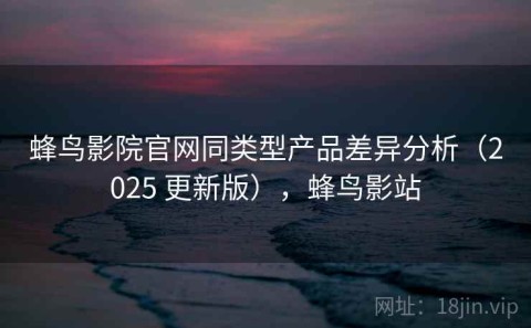 蜂鸟影院官网同类型产品差异分析（2025 更新版），蜂鸟影站