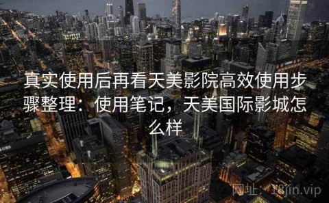 真实使用后再看天美影院高效使用步骤整理：使用笔记，天美国际影城怎么样