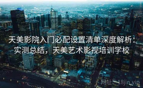 天美影院入门必配设置清单深度解析：实测总结，天美艺术影视培训学校