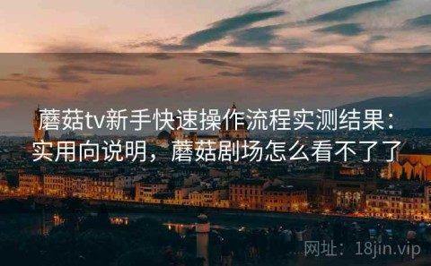 蘑菇tv新手快速操作流程实测结果：实用向说明，蘑菇剧场怎么看不了了