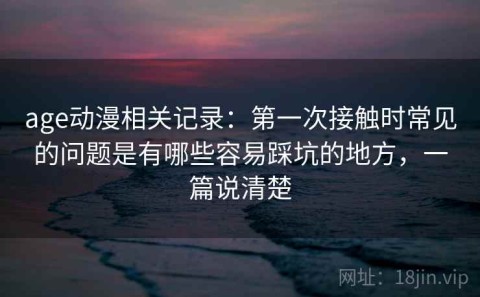 age动漫相关记录：第一次接触时常见的问题是有哪些容易踩坑的地方，一篇说清楚