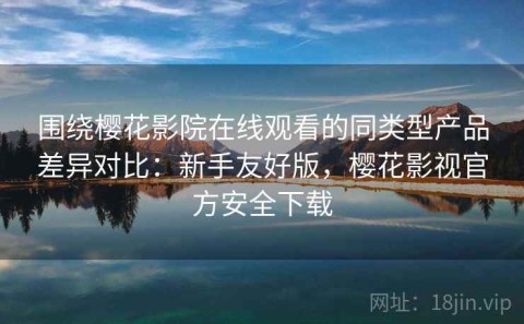 围绕樱花影院在线观看的同类型产品差异对比：新手友好版，樱花影视官方安全下载