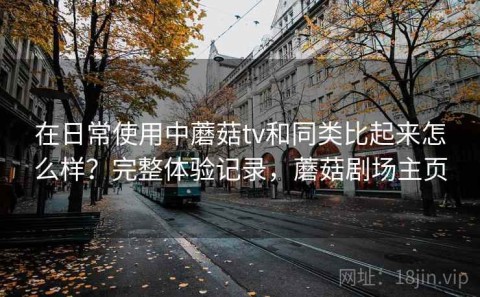 在日常使用中蘑菇tv和同类比起来怎么样？完整体验记录，蘑菇剧场主页