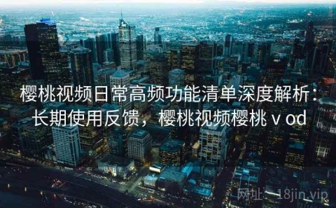 樱桃视频日常高频功能清单深度解析：长期使用反馈，樱桃视频樱桃ⅴod