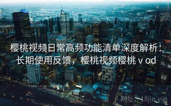 樱桃视频日常高频功能清单深度解析：长期使用反馈，樱桃视频樱桃ⅴod