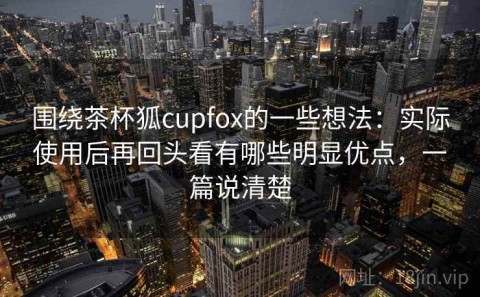 围绕茶杯狐cupfox的一些想法：实际使用后再回头看有哪些明显优点，一篇说清楚