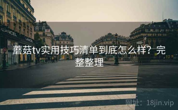 蘑菇tv实用技巧清单到底怎么样？完整整理