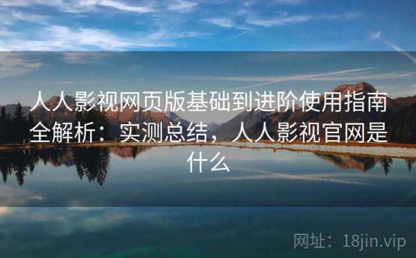 人人影视网页版基础到进阶使用指南全解析：实测总结，人人影视官网是什么