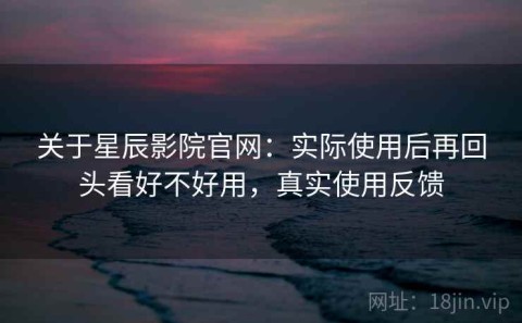 关于星辰影院官网：实际使用后再回头看好不好用，真实使用反馈