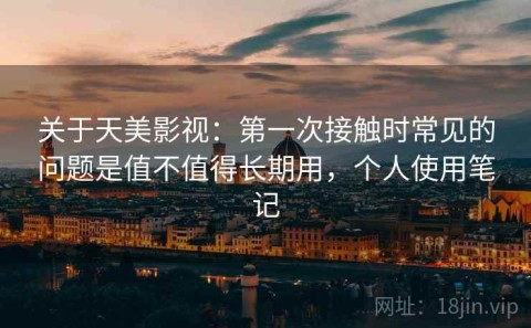 关于天美影视：第一次接触时常见的问题是值不值得长期用，个人使用笔记