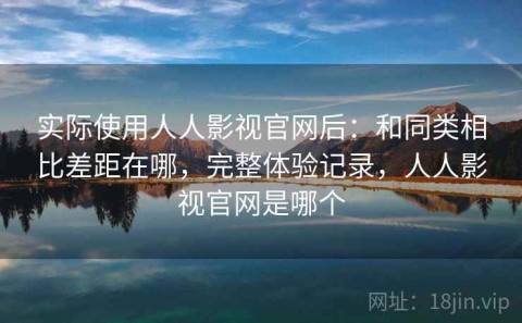 实际使用人人影视官网后：和同类相比差距在哪，完整体验记录，人人影视官网是哪个