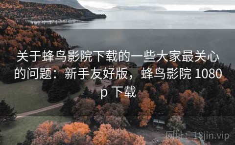 关于蜂鸟影院下载的一些大家最关心的问题：新手友好版，蜂鸟影院 1080p 下载