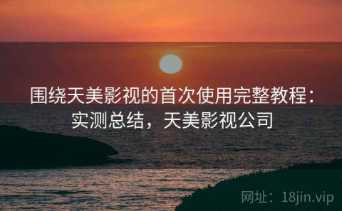 围绕天美影视的首次使用完整教程：实测总结，天美影视公司