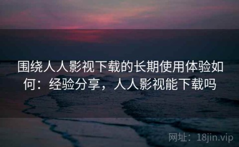 围绕人人影视下载的长期使用体验如何：经验分享，人人影视能下载吗
