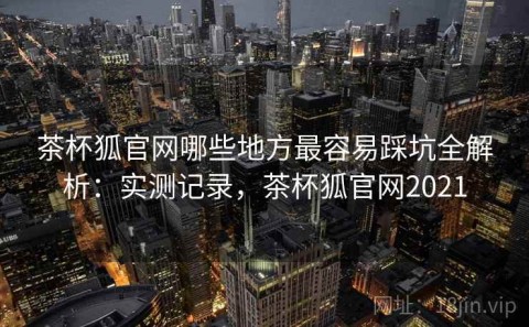 茶杯狐官网哪些地方最容易踩坑全解析：实测记录，茶杯狐官网2021